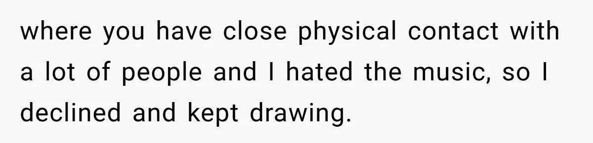 where you have close physical contact with a lot of people and I hated the music, so I declined and kept drawing.