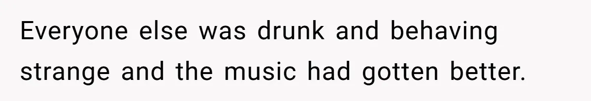Everyone else was drunk and behaving strange and the music had gotten better.