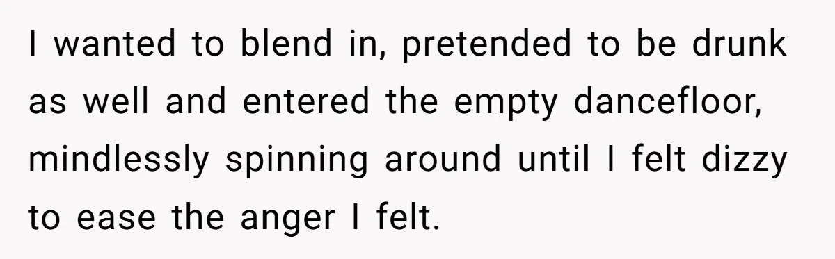 I wanted to blend in, pretended to be drunk as well and entered the empty dancefloor, mindlessly spinning around until I felt dizzy to ease the anger I felt.