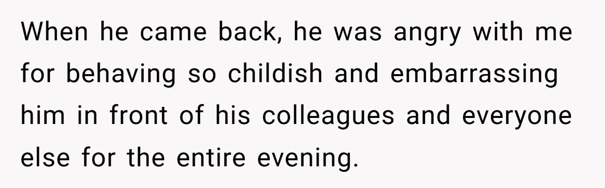 When he came back, he was angry with me for behaving so childish and embarrassing him in front of his colleagues and everyone else for the entire evening.
