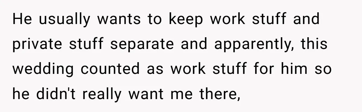 He usually wants to keep work stuff and private stuff separate and apparently, this wedding counted as work stuff for him so he didn't really want me there,