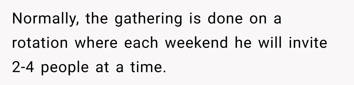 Normally, the gathering is done on a rotation where each weekend he will invite 2-4 people at a time.