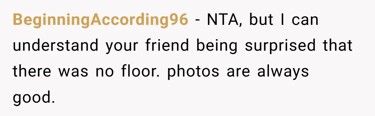 BeginningAccording96 − NTA, but I can understand your friend being surprised that there was no floor. photos are always good.