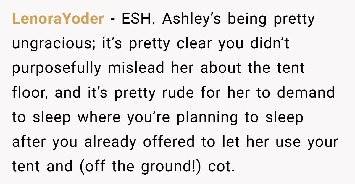 LenoraYoder − ESH. Ashley’s being pretty ungracious; it’s pretty clear you didn’t purposefully mislead her about the tent floor, and it’s pretty rude for her to demand to sleep where...