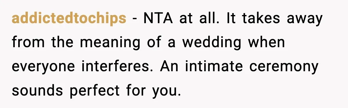 addictedtochips - NTA at all. It takes away from the meaning of a wedding when everyone interferes. An intimate ceremony sounds perfect for you.