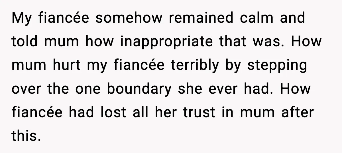 My fiancée somehow remained calm and told mum how inappropriate that was. How mum hurt my fiancée terribly by stepping over the one boundary she ever had. How fiancée had...