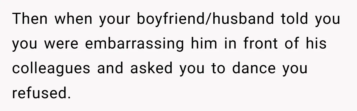 Then when your boyfriend/husband told you you were embarrassing him in front of his colleagues and asked you to dance you refused.