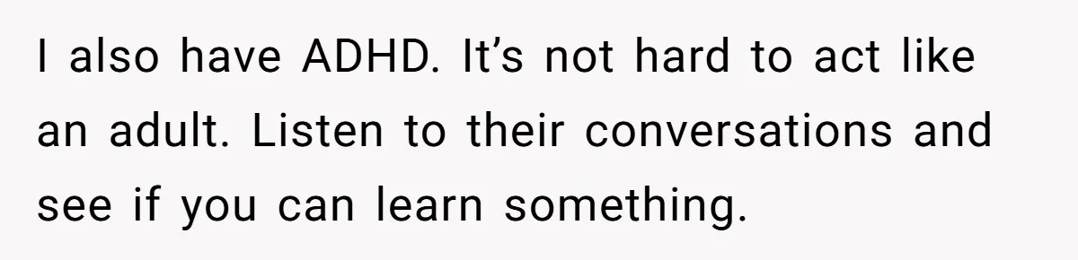 I also have ADHD. It’s not hard to act like an adult. Listen to their conversations and see if you can learn something.