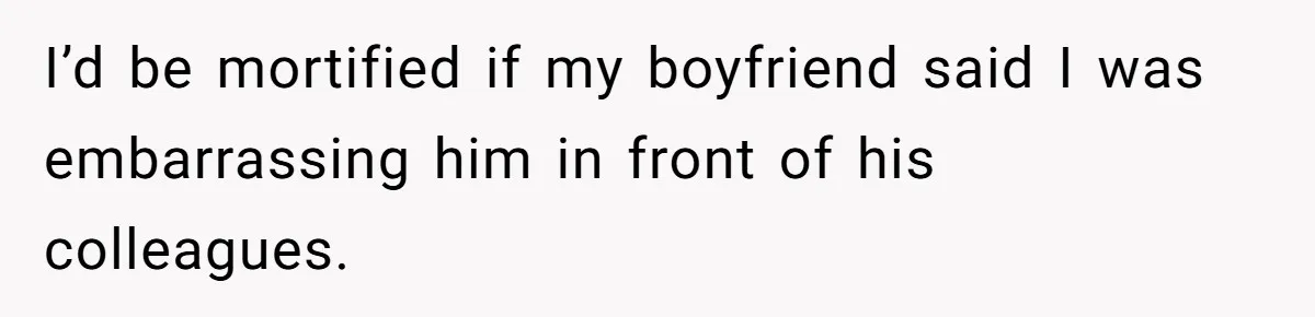 I’d be mortified if my boyfriend said I was embarrassing him in front of his colleagues.