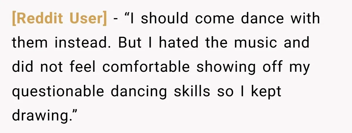 [Reddit User] − “I should come dance with them instead. But I hated the music and did not feel comfortable showing off my questionable dancing skills so I kept drawing.”