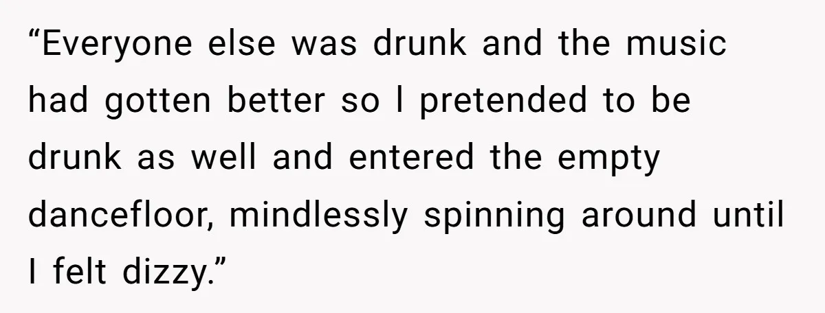“Everyone else was drunk and the music had gotten better so l pretended to be drunk as well and entered the empty dancefloor, mindlessly spinning around until I felt dizzy.”