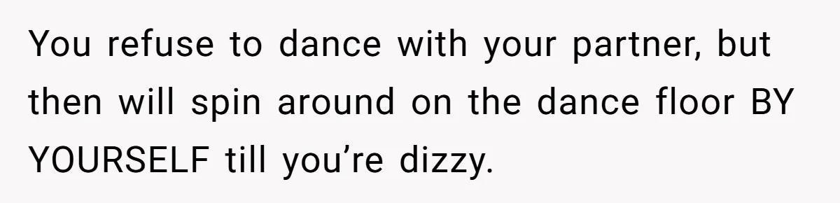 You refuse to dance with your partner, but then will spin around on the dance floor BY YOURSELF till you’re dizzy.
