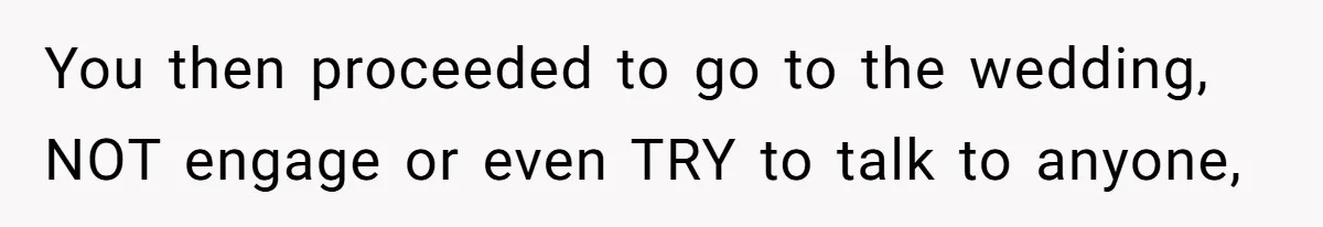 You then proceeded to go to the wedding, NOT engage or even TRY to talk to anyone,