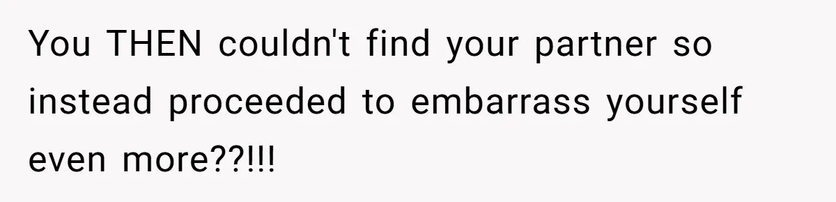 You THEN couldn't find your partner so instead proceeded to embarrass yourself even more??!!!