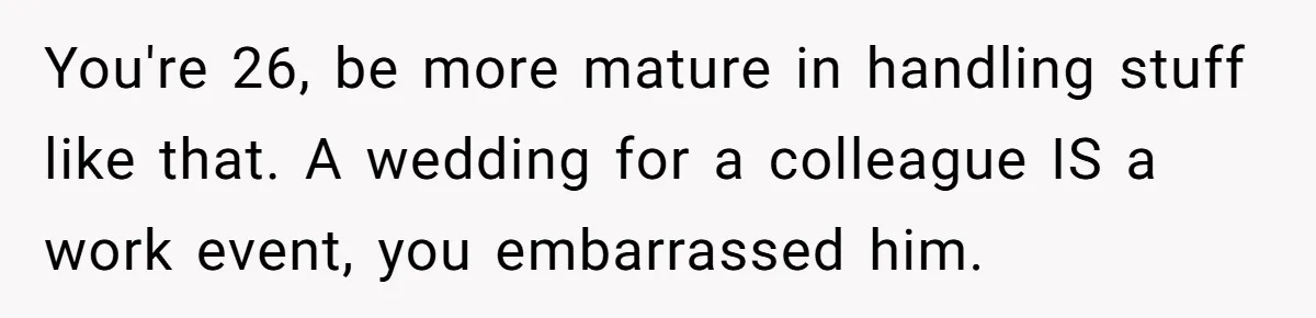 You're 26, be more mature in handling stuff like that. A wedding for a colleague IS a work event, you embarrassed him.