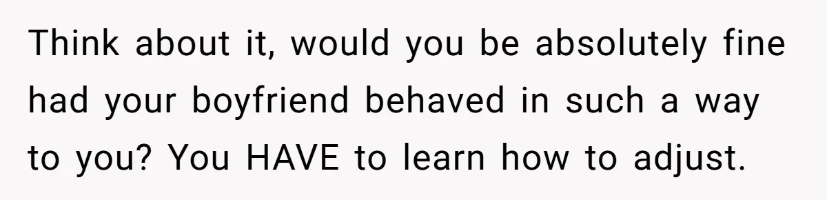 Think about it, would you be absolutely fine had your boyfriend behaved in such a way to you? You HAVE to learn how to adjust.