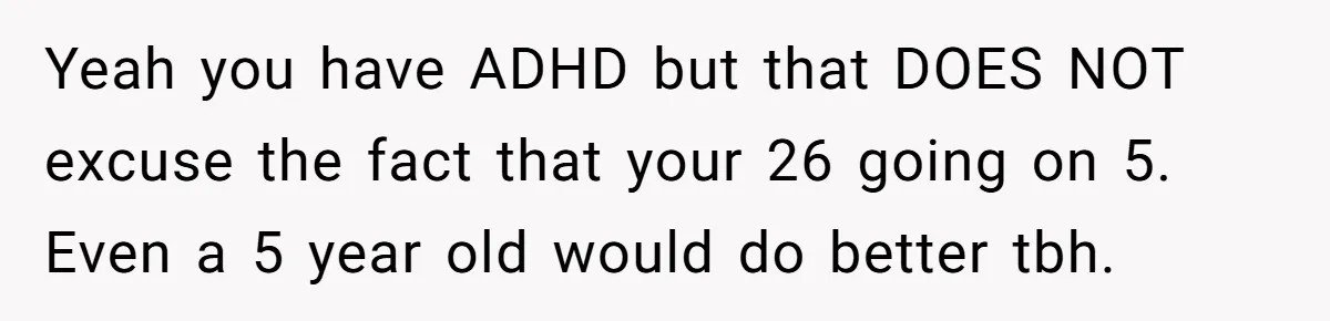 Yeah you have ADHD but that DOES NOT excuse the fact that your 26 going on 5. Even a 5 year old would do better tbh.