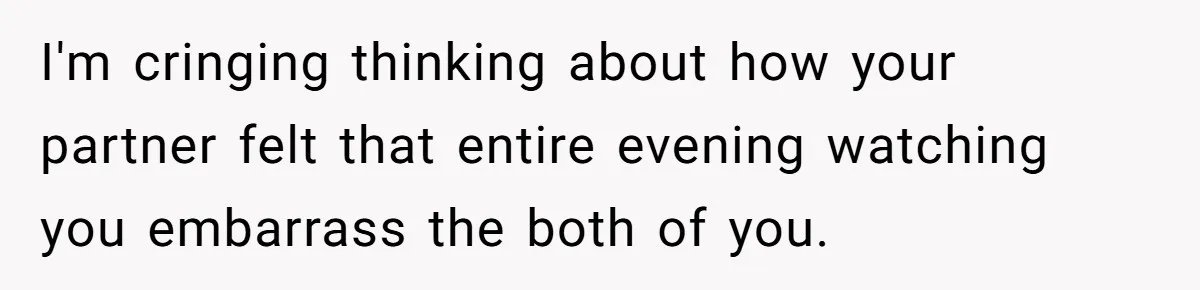 I'm cringing thinking about how your partner felt that entire evening watching you embarrass the both of you.