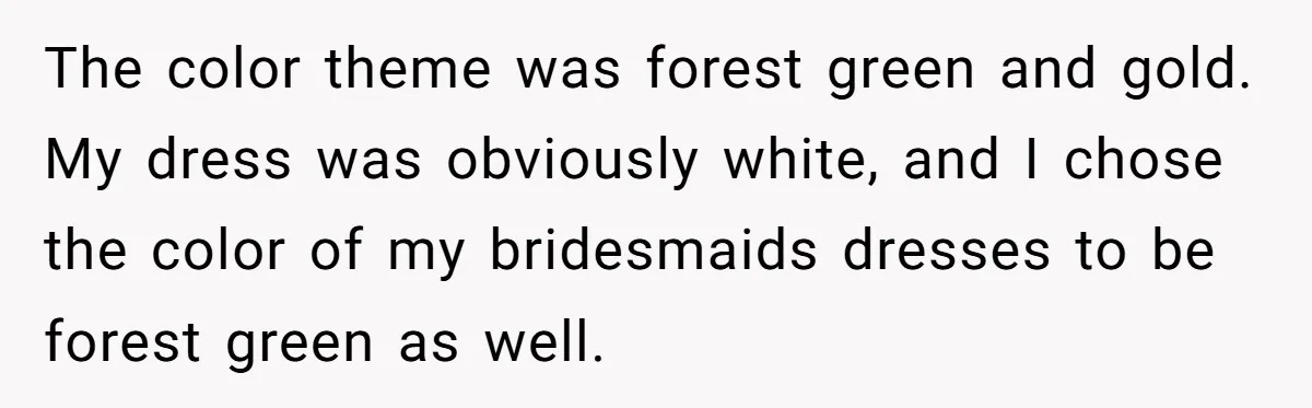 The color theme was forest green and gold. My dress was obviously white, and I chose the color of my bridesmaids dresses to be forest green as well.