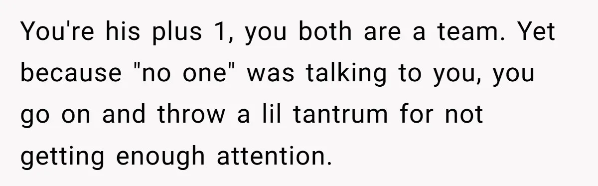 You're his plus 1, you both are a team. Yet because "no one" was talking to you, you go on and throw a lil tantrum for not getting enough attention.