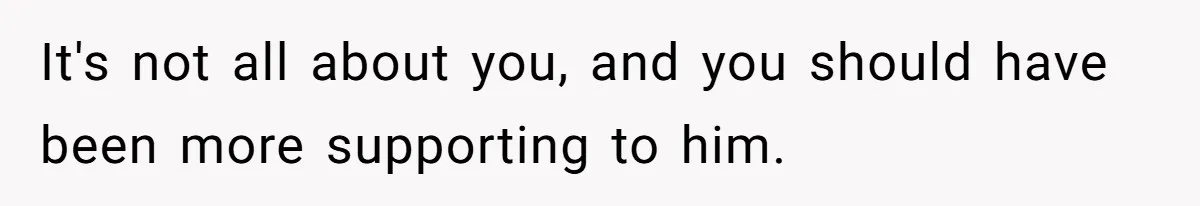 It's not all about you, and you should have been more supporting to him.