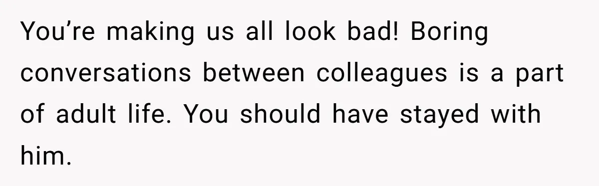 You’re making us all look bad! Boring conversations between colleagues is a part of adult life. You should have stayed with him.
