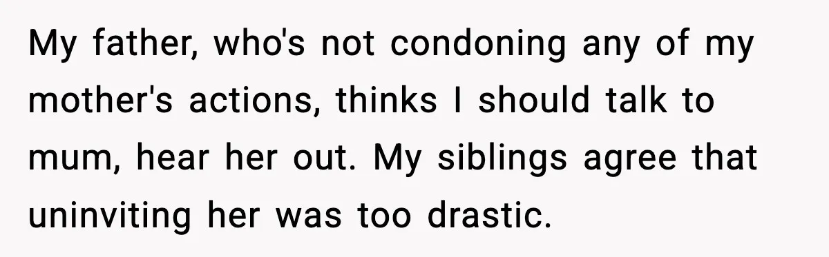 My father, who's not condoning any of my mother's actions, thinks I should talk to mum, hear her out. My siblings agree that uninviting her was too drastic.