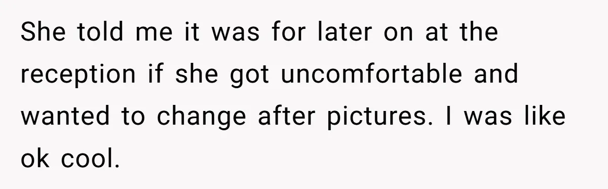 She told me it was for later on at the reception if she got uncomfortable and wanted to change after pictures. I was like ok cool.