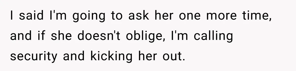 I said I'm going to ask her one more time, and if she doesn't oblige, I'm calling security and kicking her out.