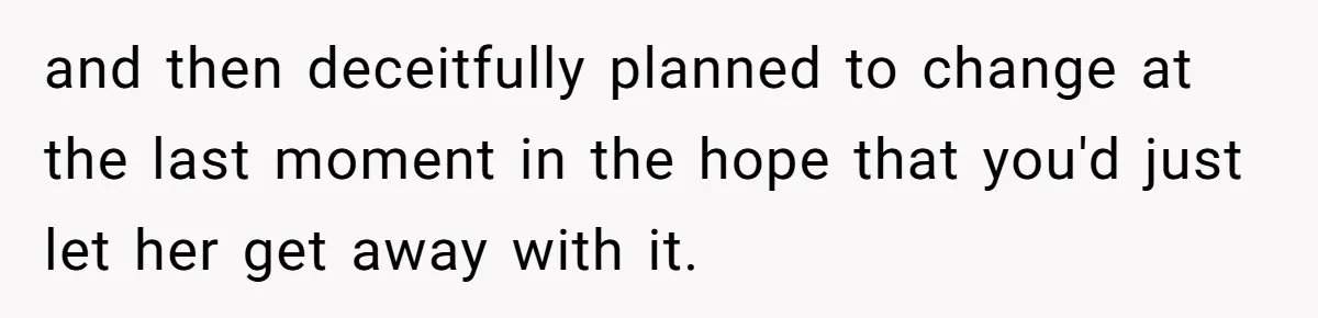 and then deceitfully planned to change at the last moment in the hope that you'd just let her get away with it.