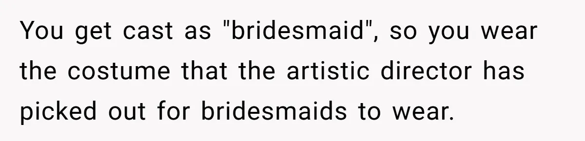 You get cast as "bridesmaid", so you wear the costume that the artistic director has picked out for bridesmaids to wear.