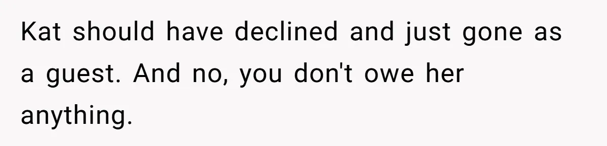 Kat should have declined and just gone as a guest. And no, you don't owe her anything.