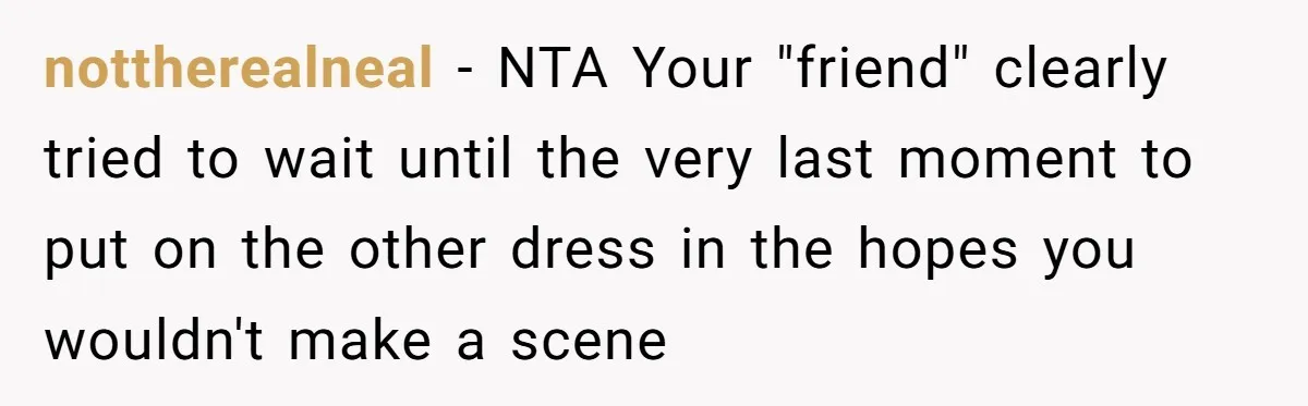 nottherealneal − NTA Your "friend" clearly tried to wait until the very last moment to put on the other dress in the hopes you wouldn't make a scene