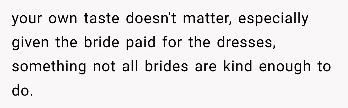 your own taste doesn't matter, especially given the bride paid for the dresses, something not all brides are kind enough to do.