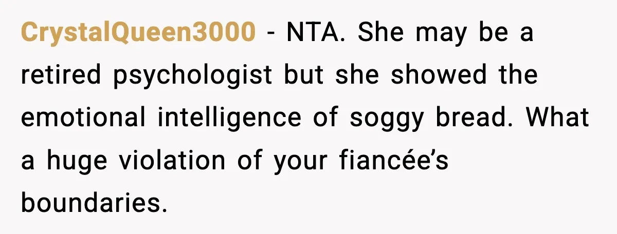 CrystalQueen3000 - NTA. She may be a retired psychologist but she showed the emotional intelligence of soggy bread. What a huge violation of your fiancée’s boundaries.