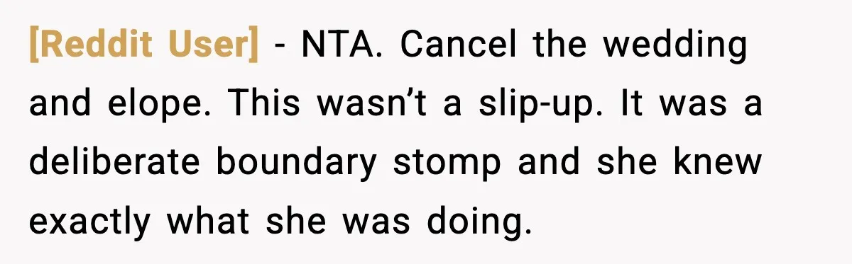 [Reddit User] - NTA. Cancel the wedding and elope. This wasn’t a slip-up. It was a deliberate boundary stomp and she knew exactly what she was doing.