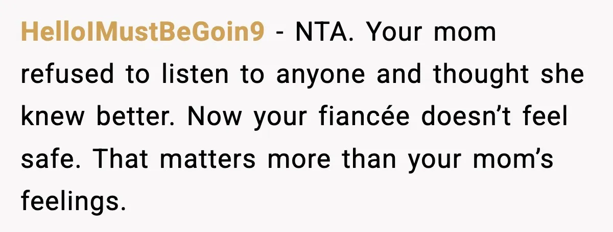 HelloIMustBeGoin9 - NTA. Your mom refused to listen to anyone and thought she knew better. Now your fiancée doesn’t feel safe. That matters more than your mom’s feelings.