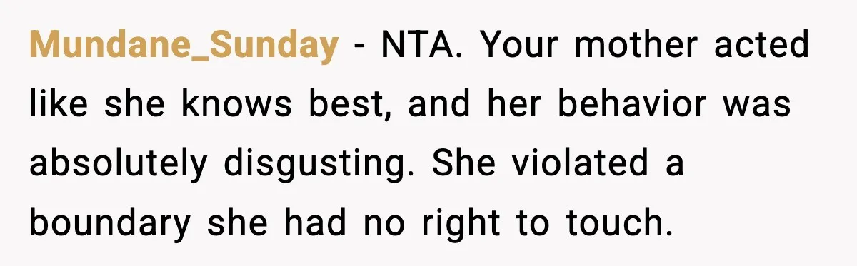 Mundane_Sunday - NTA. Your mother acted like she knows best, and her behavior was absolutely disgusting. She violated a boundary she had no right to touch.