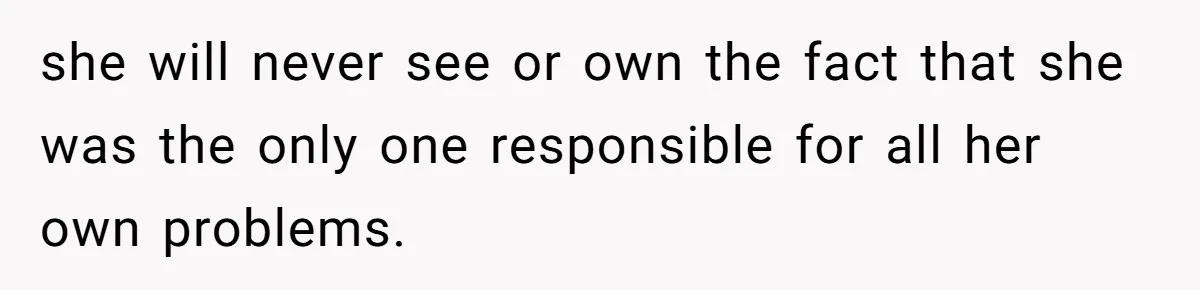 she will never see or own the fact that she was the only one responsible for all her own problems.