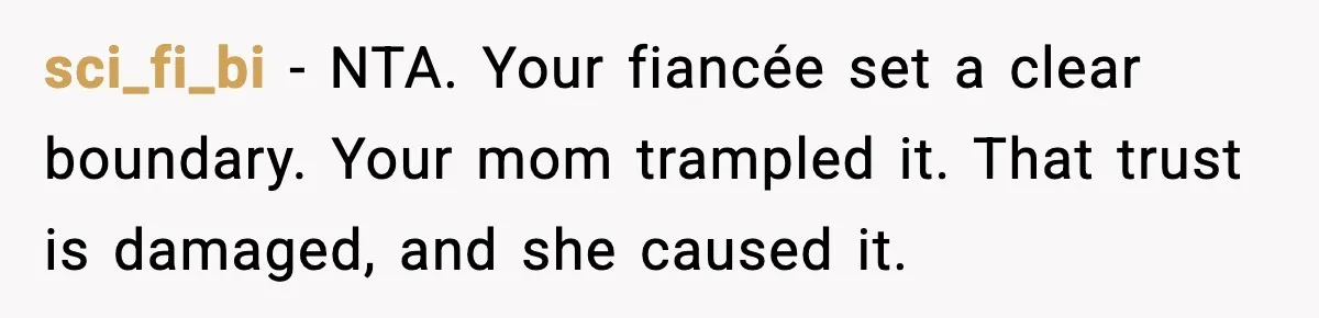 sci_fi_bi - NTA. Your fiancée set a clear boundary. Your mom trampled it. That trust is damaged, and she caused it.