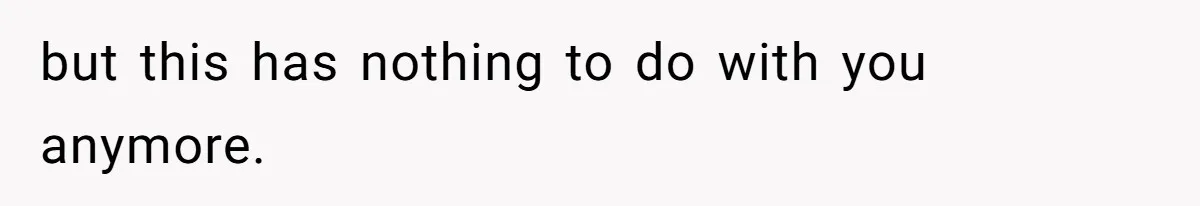 but this has nothing to do with you anymore.