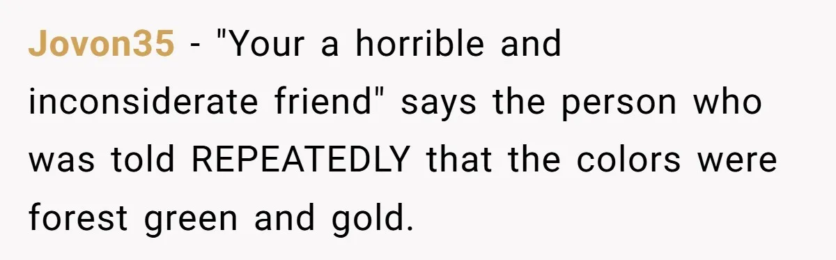 Jovon35 − "Your a horrible and inconsiderate friend" says the person who was told REPEATEDLY that the colors were forest green and gold.