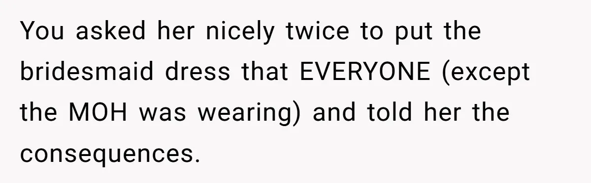 You asked her nicely twice to put the bridesmaid dress that EVERYONE (except the MOH was wearing) and told her the consequences.