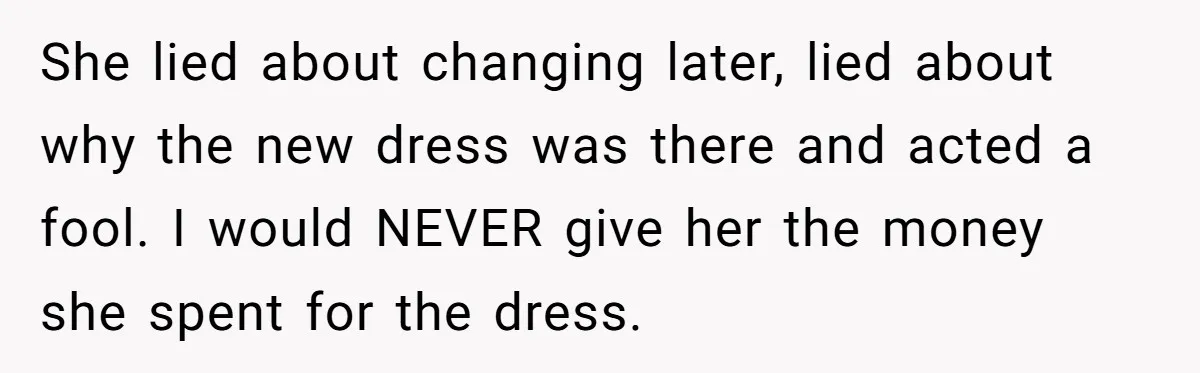 She lied about changing later, lied about why the new dress was there and acted a fool. I would NEVER give her the money she spent for the dress.