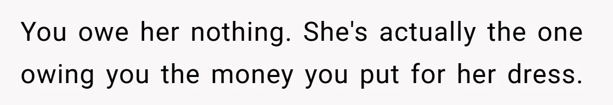 You owe her nothing. She's actually the one owing you the money you put for her dress.