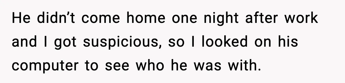 Wife Exposes Husband’s Affair After He Calls Her From His Lover’s Phone He didn’t come home one night after work and I got suspicious, so I looked on his computer to see who he was with.