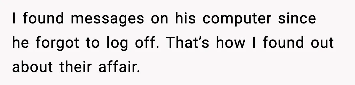 Wife Exposes Husband’s Affair After He Calls Her From His Lover’s Phone I found messages on his computer since he forgot to log off. That’s how I found out about their affair.