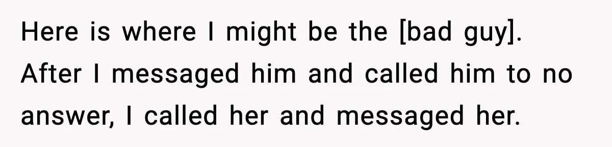 Here is where I might be the [bad guy]. After I messaged him and called him to no answer, I called her and messaged her.