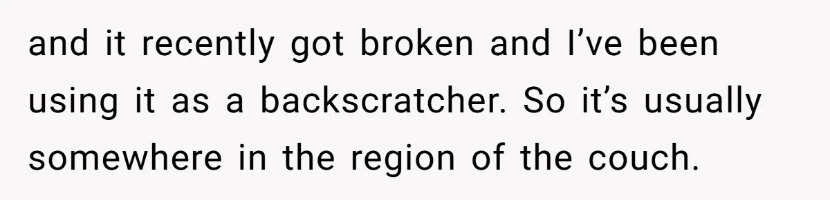 and it recently got broken and I’ve been using it as a backscratcher. So it’s usually somewhere in the region of the couch.