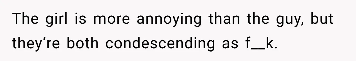 The girl is more annoying than the guy, but they‘re both condescending as f__k.